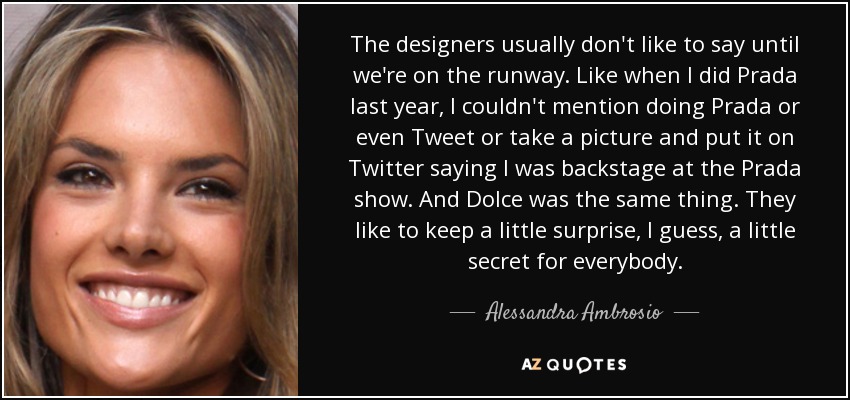 The designers usually don't like to say until we're on the runway. Like when I did Prada last year, I couldn't mention doing Prada or even Tweet or take a picture and put it on Twitter saying I was backstage at the Prada show. And Dolce was the same thing. They like to keep a little surprise, I guess, a little secret for everybody. - Alessandra Ambrosio