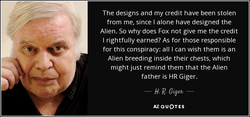 The designs and my credit have been stolen from me, since I alone have designed the Alien. So why does Fox not give me the credit I rightfully earned? As for those responsible for this conspiracy: all I can wish them is an Alien breeding inside their chests, which might just remind them that the Alien father is HR Giger. - H. R. Giger