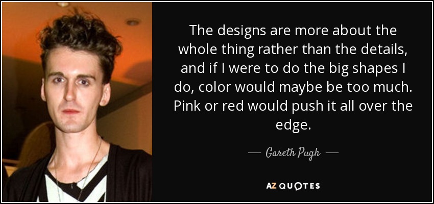 The designs are more about the whole thing rather than the details, and if I were to do the big shapes I do, color would maybe be too much. Pink or red would push it all over the edge. - Gareth Pugh
