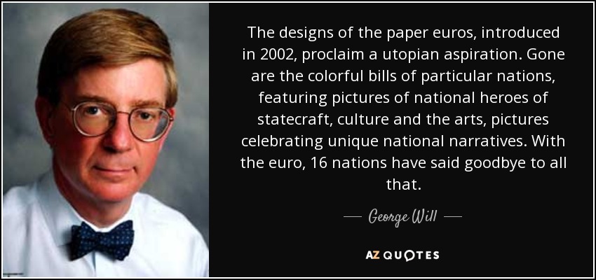 The designs of the paper euros, introduced in 2002, proclaim a utopian aspiration. Gone are the colorful bills of particular nations, featuring pictures of national heroes of statecraft, culture and the arts, pictures celebrating unique national narratives. With the euro, 16 nations have said goodbye to all that. - George Will