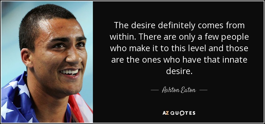 The desire definitely comes from within. There are only a few people who make it to this level and those are the ones who have that innate desire. - Ashton Eaton