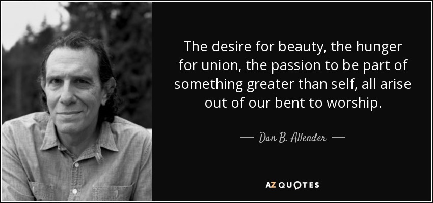 The desire for beauty, the hunger for union, the passion to be part of something greater than self, all arise out of our bent to worship. - Dan B. Allender