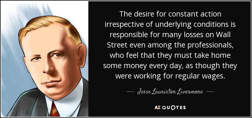 The desire for constant action irrespective of underlying conditions is responsible for many losses on Wall Street even among the professionals, who feel that they must take home some money every day, as though they were working for regular wages. - Jesse Lauriston Livermore