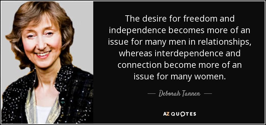 The desire for freedom and independence becomes more of an issue for many men in relationships, whereas interdependence and connection become more of an issue for many women. - Deborah Tannen