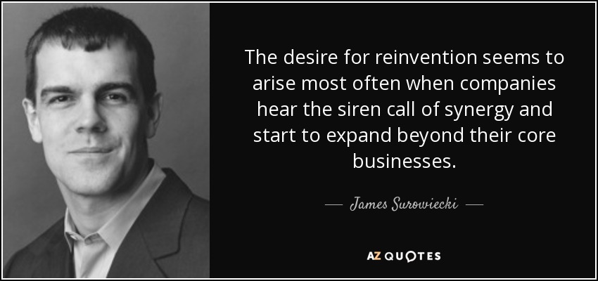 The desire for reinvention seems to arise most often when companies hear the siren call of synergy and start to expand beyond their core businesses. - James Surowiecki