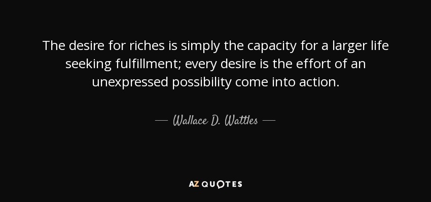 The desire for riches is simply the capacity for a larger life seeking fulfillment; every desire is the effort of an unexpressed possibility come into action. - Wallace D. Wattles