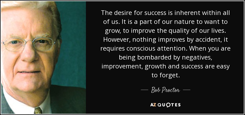 The desire for success is inherent within all of us. It is a part of our nature to want to grow, to improve the quality of our lives. However, nothing improves by accident, it requires conscious attention. When you are being bombarded by negatives, improvement, growth and success are easy to forget. - Bob Proctor
