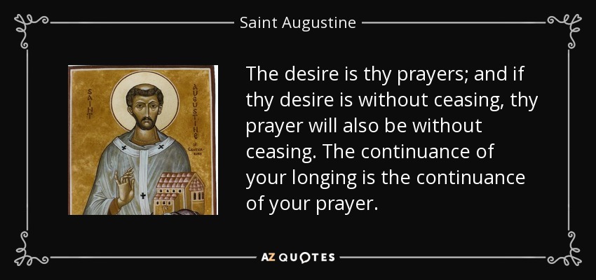 The desire is thy prayers; and if thy desire is without ceasing, thy prayer will also be without ceasing. The continuance of your longing is the continuance of your prayer. - Saint Augustine