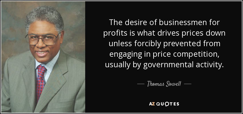 The desire of businessmen for profits is what drives prices down unless forcibly prevented from engaging in price competition, usually by governmental activity. - Thomas Sowell