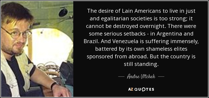 The desire of Lain Americans to live in just and egalitarian societies is too strong; it cannot be destroyed overnight. There were some serious setbacks - in Argentina and Brazil. And Venezuela is suffering immensely, battered by its own shameless elites sponsored from abroad. But the country is still standing. - Andre Vltchek