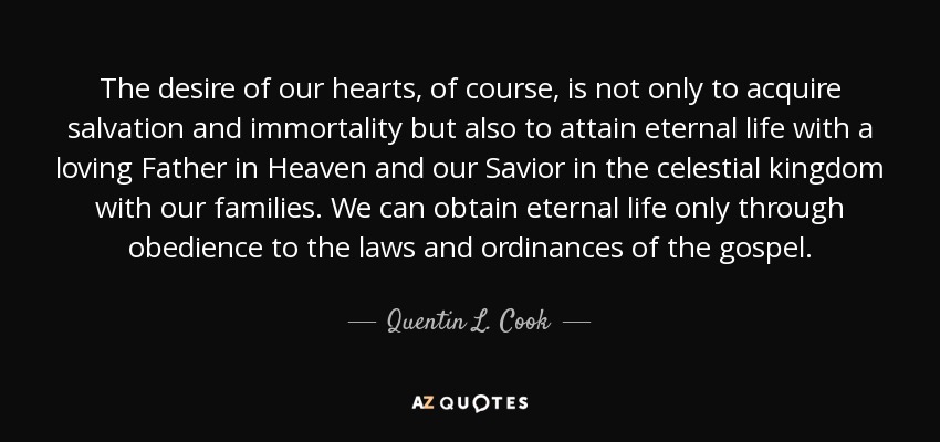 The desire of our hearts, of course, is not only to acquire salvation and immortality but also to attain eternal life with a loving Father in Heaven and our Savior in the celestial kingdom with our families. We can obtain eternal life only through obedience to the laws and ordinances of the gospel. - Quentin L. Cook