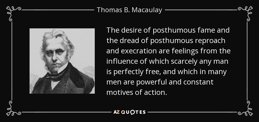 The desire of posthumous fame and the dread of posthumous reproach and execration are feelings from the influence of which scarcely any man is perfectly free, and which in many men are powerful and constant motives of action. - Thomas B. Macaulay