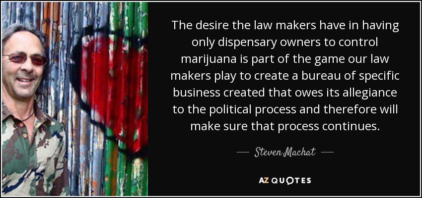 The desire the law makers have in having only dispensary owners to control marijuana is part of the game our law makers play to create a bureau of specific business created that owes its allegiance to the political process and therefore will make sure that process continues. - Steven Machat