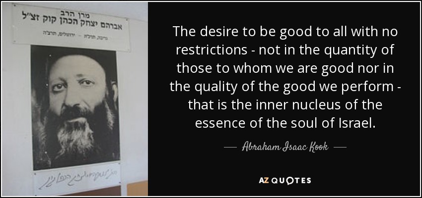 The desire to be good to all with no restrictions - not in the quantity of those to whom we are good nor in the quality of the good we perform - that is the inner nucleus of the essence of the soul of Israel. - Abraham Isaac Kook