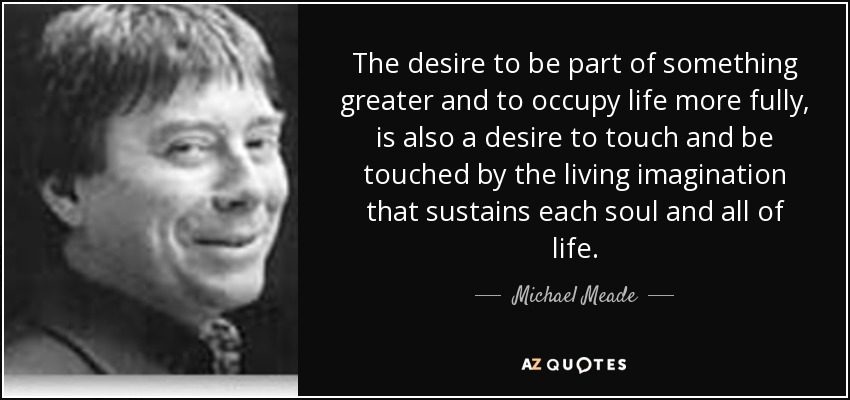 The desire to be part of something greater and to occupy life more fully, is also a desire to touch and be touched by the living imagination that sustains each soul and all of life. - Michael Meade