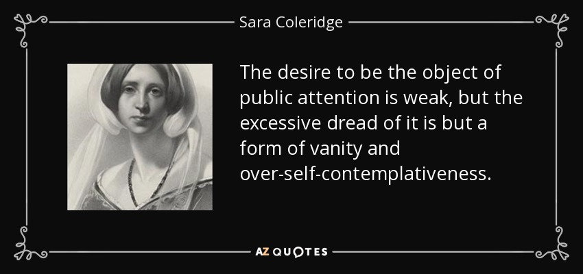 The desire to be the object of public attention is weak, but the excessive dread of it is but a form of vanity and over-self-contemplativeness. - Sara Coleridge