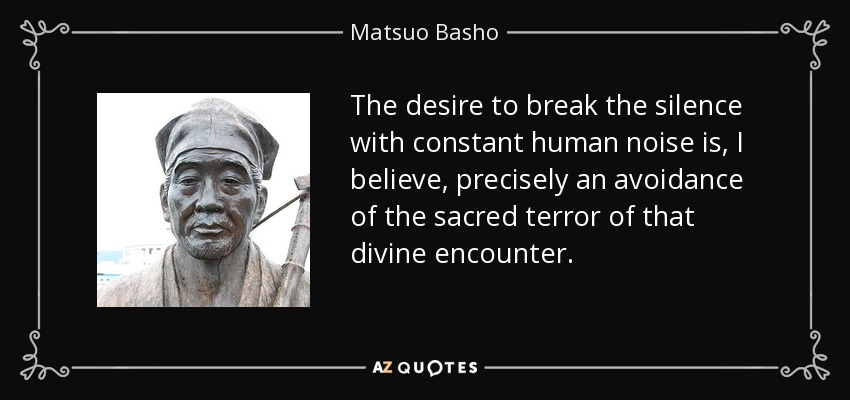 The desire to break the silence with constant human noise is, I believe, precisely an avoidance of the sacred terror of that divine encounter. - Matsuo Basho