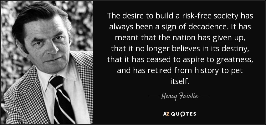 The desire to build a risk-free society has always been a sign of decadence. It has meant that the nation has given up, that it no longer believes in its destiny, that it has ceased to aspire to greatness, and has retired from history to pet itself. - Henry Fairlie