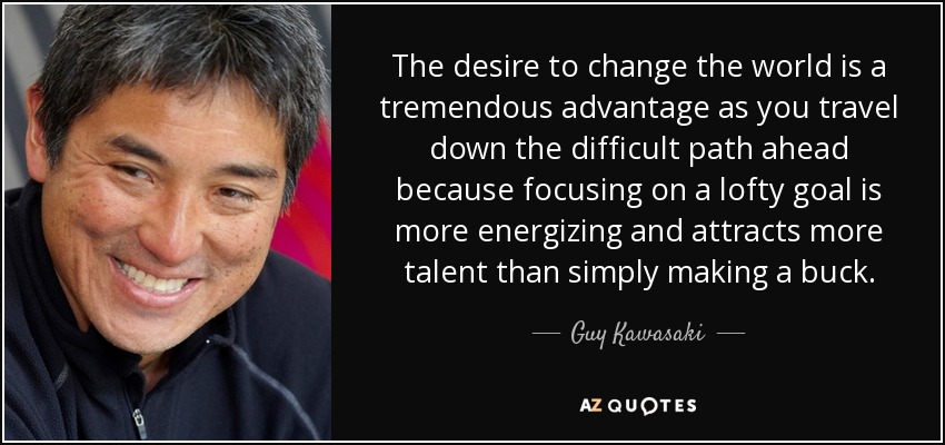 The desire to change the world is a tremendous advantage as you travel down the difficult path ahead because focusing on a lofty goal is more energizing and attracts more talent than simply making a buck. - Guy Kawasaki