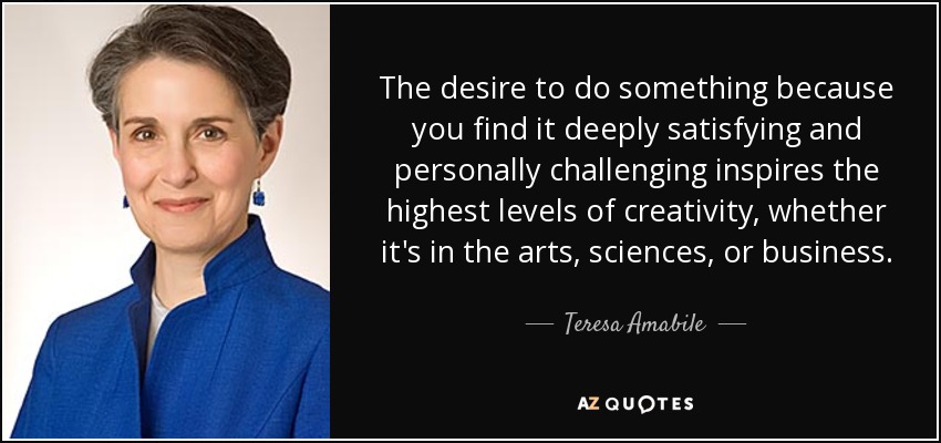 The desire to do something because you find it deeply satisfying and personally challenging inspires the highest levels of creativity, whether it's in the arts, sciences, or business. - Teresa Amabile