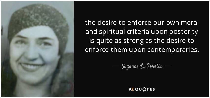 the desire to enforce our own moral and spiritual criteria upon posterity is quite as strong as the desire to enforce them upon contemporaries. - Suzanne La Follette