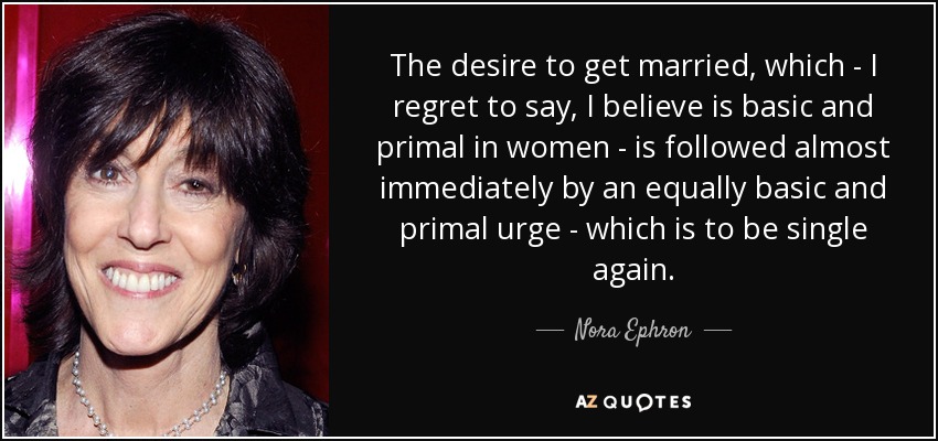 The desire to get married, which - I regret to say, I believe is basic and primal in women - is followed almost immediately by an equally basic and primal urge - which is to be single again. - Nora Ephron