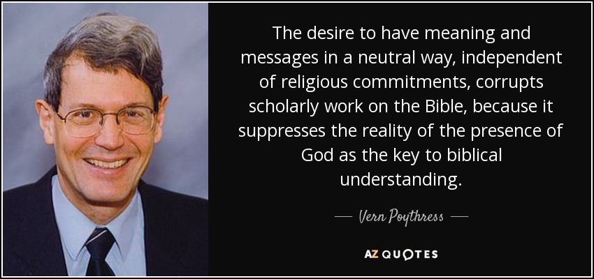 The desire to have meaning and messages in a neutral way, independent of religious commitments, corrupts scholarly work on the Bible, because it suppresses the reality of the presence of God as the key to biblical understanding. - Vern Poythress