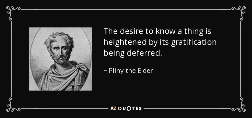 The desire to know a thing is heightened by its gratification being deferred. - Pliny the Elder