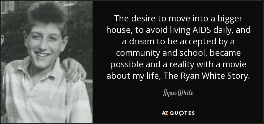 The desire to move into a bigger house, to avoid living AIDS daily, and a dream to be accepted by a community and school, became possible and a reality with a movie about my life, The Ryan White Story. - Ryan White