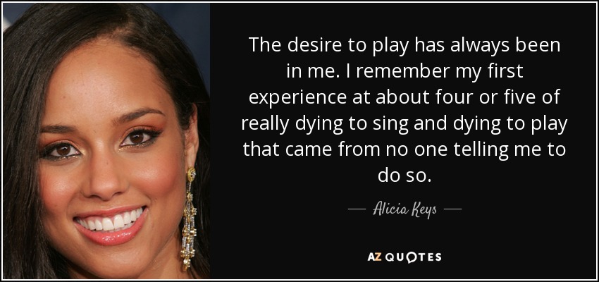 The desire to play has always been in me. I remember my first experience at about four or five of really dying to sing and dying to play that came from no one telling me to do so. - Alicia Keys
