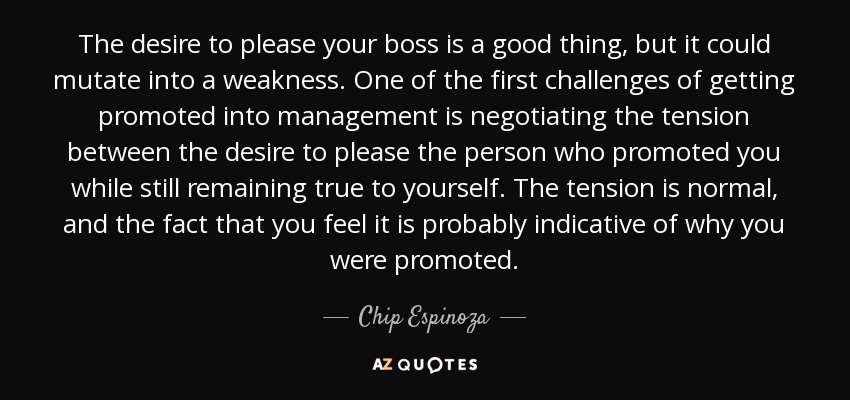 The desire to please your boss is a good thing, but it could mutate into a weakness. One of the first challenges of getting promoted into management is negotiating the tension between the desire to please the person who promoted you while still remaining true to yourself. The tension is normal, and the fact that you feel it is probably indicative of why you were promoted. - Chip Espinoza