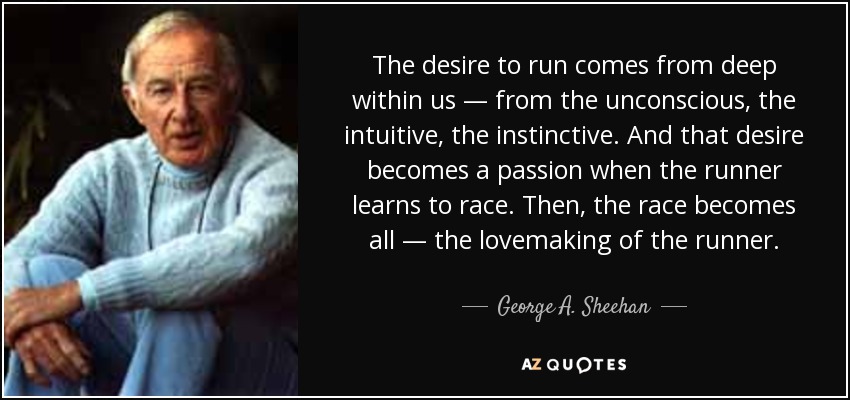 The desire to run comes from deep within us — from the unconscious, the intuitive, the instinctive. And that desire becomes a passion when the runner learns to race. Then, the race becomes all — the lovemaking of the runner. - George A. Sheehan