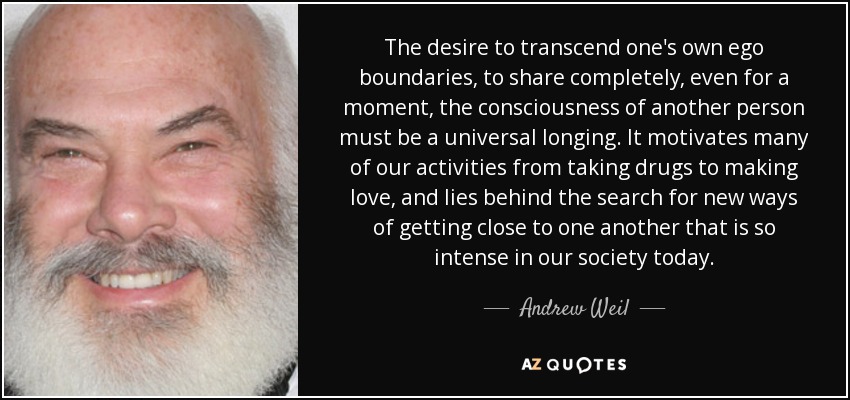 The desire to transcend one's own ego boundaries, to share completely, even for a moment, the consciousness of another person must be a universal longing. It motivates many of our activities from taking drugs to making love, and lies behind the search for new ways of getting close to one another that is so intense in our society today. - Andrew Weil