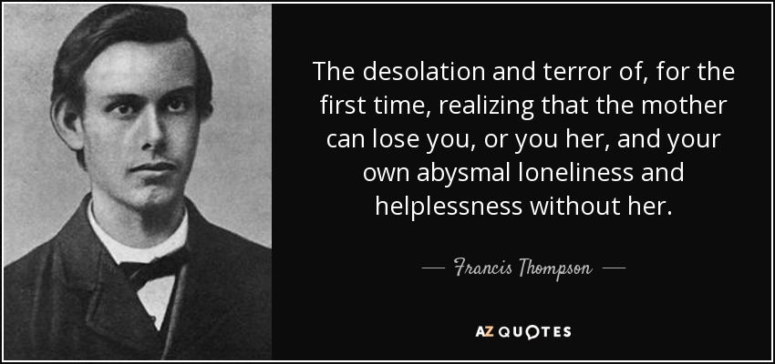 The desolation and terror of, for the first time, realizing that the mother can lose you, or you her, and your own abysmal loneliness and helplessness without her. - Francis Thompson