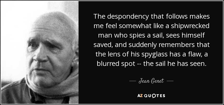 The despondency that follows makes me feel somewhat like a shipwrecked man who spies a sail, sees himself saved, and suddenly remembers that the lens of his spyglass has a flaw, a blurred spot -- the sail he has seen. - Jean Genet