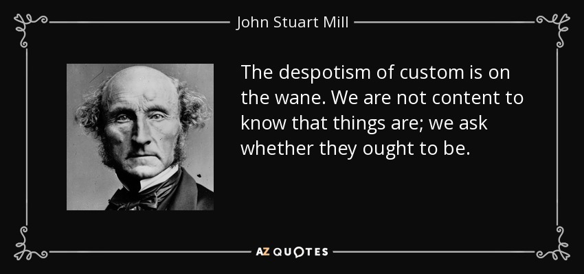 The despotism of custom is on the wane. We are not content to know that things are; we ask whether they ought to be. - John Stuart Mill