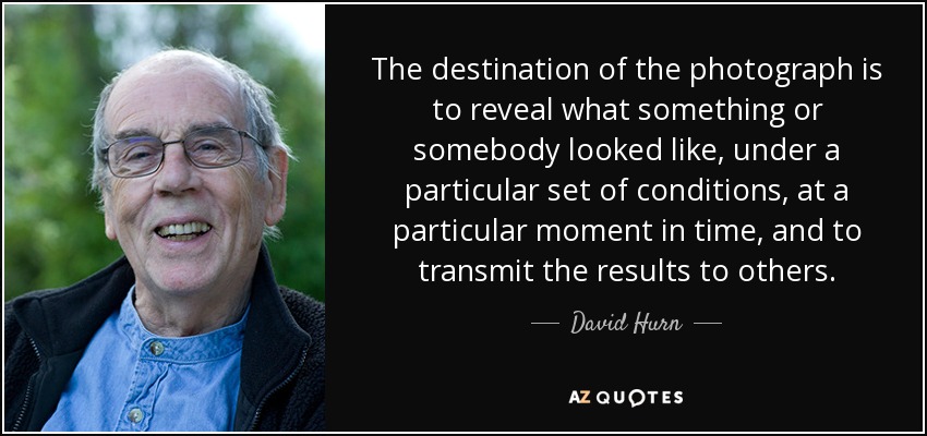 The destination of the photograph is to reveal what something or somebody looked like, under a particular set of conditions, at a particular moment in time, and to transmit the results to others. - David Hurn