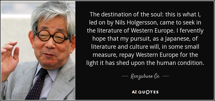 The destination of the soul: this is what I, led on by Nils Holgersson, came to seek in the literature of Western Europe. I fervently hope that my pursuit, as a Japanese, of literature and culture will, in some small measure, repay Western Europe for the light it has shed upon the human condition. - Kenzaburo Oe