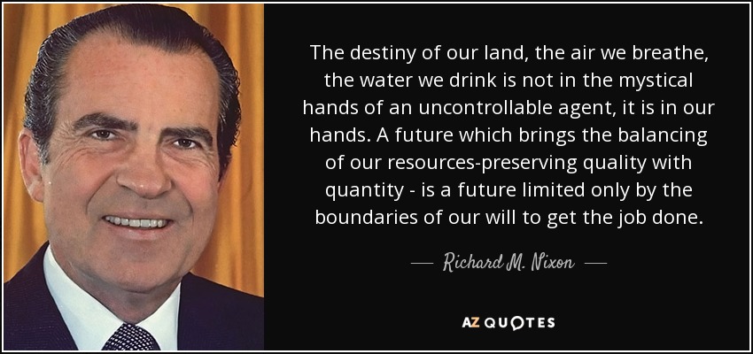 The destiny of our land, the air we breathe, the water we drink is not in the mystical hands of an uncontrollable agent, it is in our hands. A future which brings the balancing of our resources-preserving quality with quantity - is a future limited only by the boundaries of our will to get the job done. - Richard M. Nixon