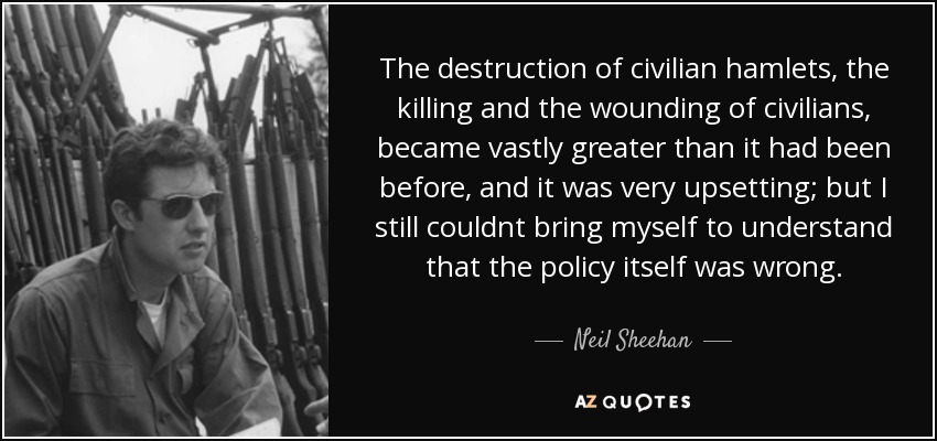 The destruction of civilian hamlets, the killing and the wounding of civilians, became vastly greater than it had been before, and it was very upsetting; but I still couldnt bring myself to understand that the policy itself was wrong. - Neil Sheehan