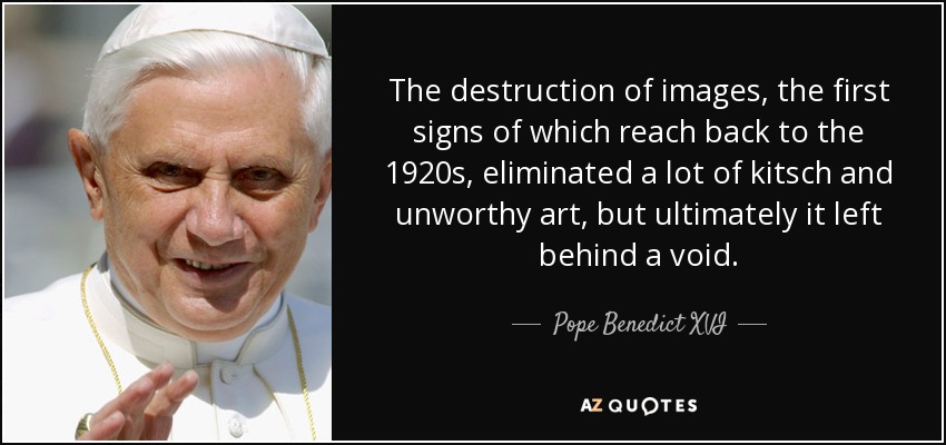 The destruction of images, the first signs of which reach back to the 1920s, eliminated a lot of kitsch and unworthy art, but ultimately it left behind a void. - Pope Benedict XVI