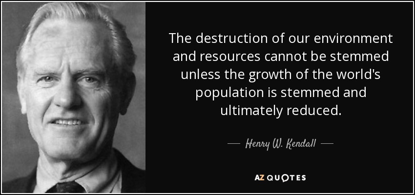 The destruction of our environment and resources cannot be stemmed unless the growth of the world's population is stemmed and ultimately reduced. - Henry W. Kendall