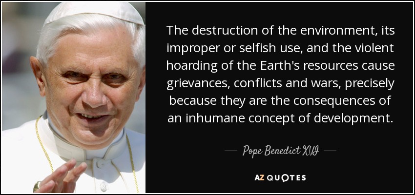 The destruction of the environment, its improper or selfish use, and the violent hoarding of the Earth's resources cause grievances, conflicts and wars, precisely because they are the consequences of an inhumane concept of development. - Pope Benedict XVI