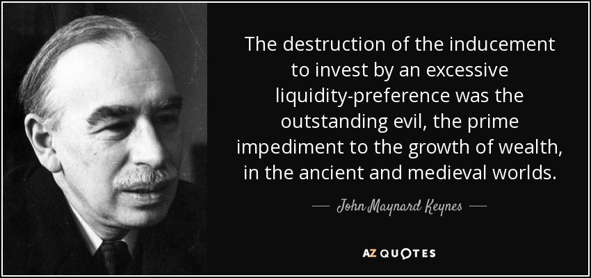 The destruction of the inducement to invest by an excessive liquidity-preference was the outstanding evil, the prime impediment to the growth of wealth, in the ancient and medieval worlds. - John Maynard Keynes