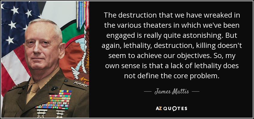 The destruction that we have wreaked in the various theaters in which we've been engaged is really quite astonishing. But again, lethality, destruction, killing doesn't seem to achieve our objectives. So, my own sense is that a lack of lethality does not define the core problem. - James Mattis