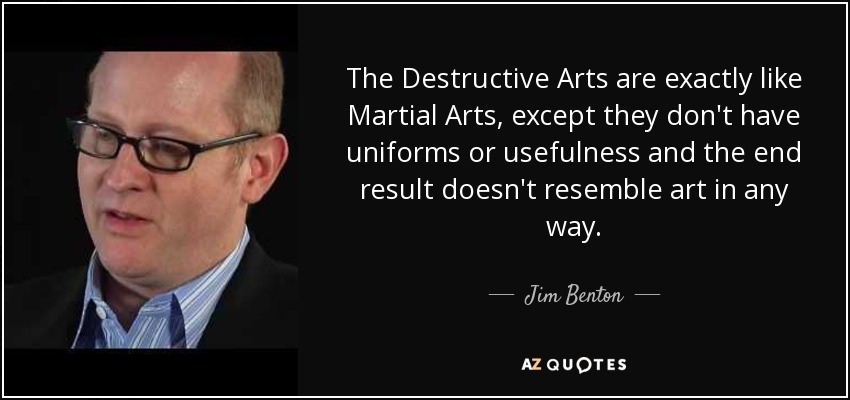 The Destructive Arts are exactly like Martial Arts, except they don't have uniforms or usefulness and the end result doesn't resemble art in any way. - Jim Benton