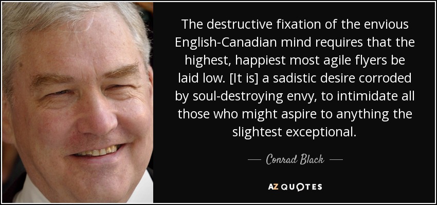 The destructive fixation of the envious English-Canadian mind requires that the highest, happiest most agile flyers be laid low. [It is] a sadistic desire corroded by soul-destroying envy, to intimidate all those who might aspire to anything the slightest exceptional. - Conrad Black