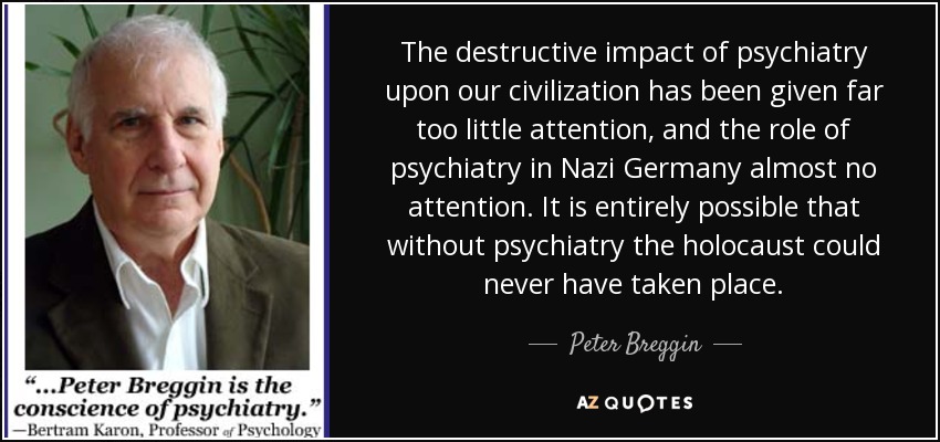 The destructive impact of psychiatry upon our civilization has been given far too little attention, and the role of psychiatry in Nazi Germany almost no attention. It is entirely possible that without psychiatry the holocaust could never have taken place. - Peter Breggin