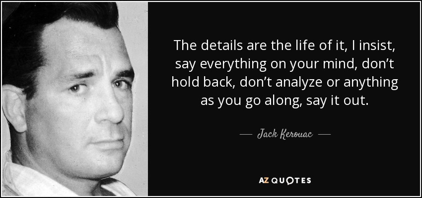 The details are the life of it, I insist, say everything on your mind, don’t hold back, don’t analyze or anything as you go along, say it out. - Jack Kerouac