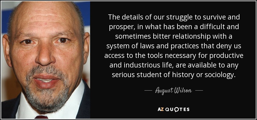 The details of our struggle to survive and prosper, in what has been a difficult and sometimes bitter relationship with a system of laws and practices that deny us access to the tools necessary for productive and industrious life, are available to any serious student of history or sociology. - August Wilson